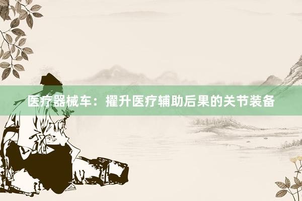 医疗器械车：擢升医疗辅助后果的关节装备